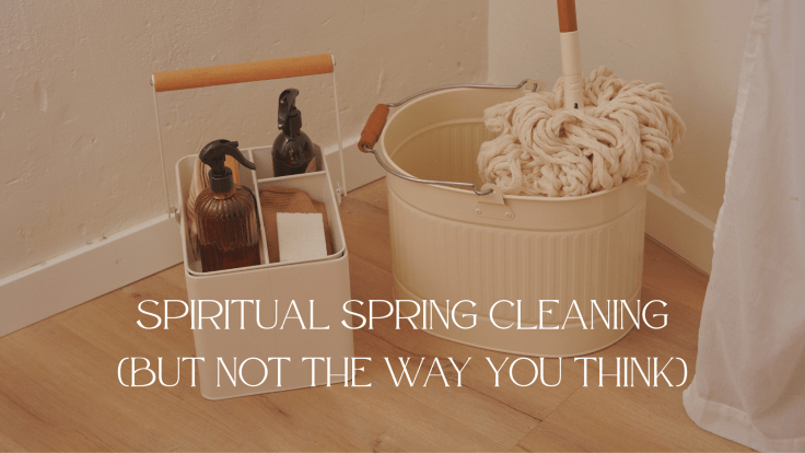 SPIRITUAL SPRING CLEANING (BUT NOT THE WAY YOU&nbsp;THINK)